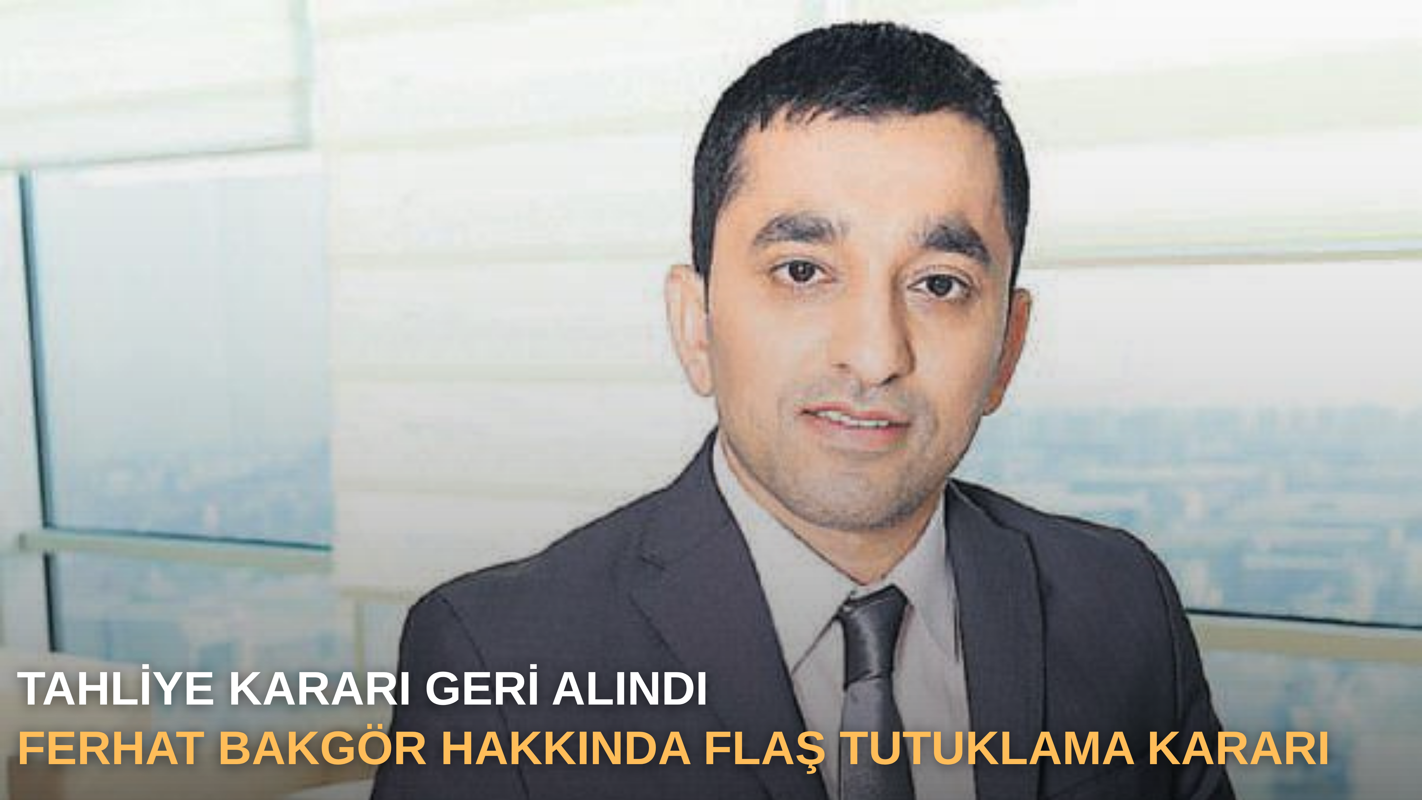 Tahliye kararı geri alındı: Ferhat Bakgör hakkında flaş tutuklama kararı