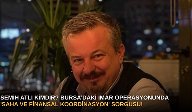Semih Atlı Kimdir? Bursa’daki İmar Operasyonunda 'Saha ve Finansal Koordinasyon' Sorgusu!
