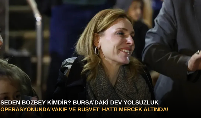 Seden Bozbey Kimdir? Bursa’daki Dev Yolsuzluk Operasyonunda 'Vakıf ve Rüşvet' Hattı Mercek Altında!