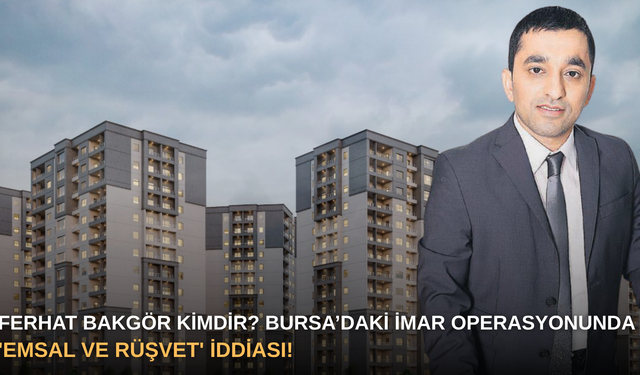 Ferhat Bakgör Kimdir? Bursa’daki İmar Operasyonunda 'Emsal ve Rüşvet' İddiası!