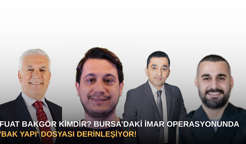 Fuat Bakgör kimdir? Bursa’daki İmar Operasyonunda 'Bak Yapı' Dosyası Derinleşiyor!